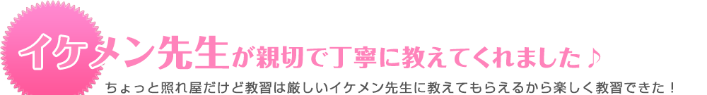 イケメン先生が親切で丁寧に教えてくれました♪ ちょっと照れ屋だけど教習は厳しいイケメン先生に教えてもらえるから楽しく教習できた！