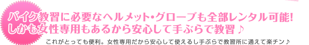 バイク教習に必要なヘルメット・グローブも全部レンタル可能！
しかも女性専用もあるから安心して手ぶらで教習♪ これがとっても便利。女性専用だから安心して使えるし手ぶらで教習所に通えて楽チン♪