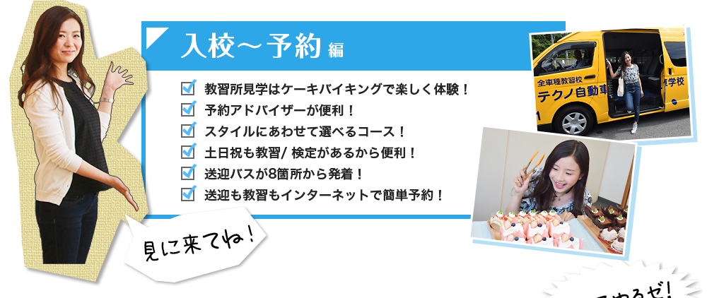 入校～予約編 教習所見学はケーキバイキングで楽しく体験！ 予約アドバイザーが便利！ スタイルにあわせて選べるコース！ 土日祝も教習/ 検定があるから便利！ 送迎バスが8箇所から発着！ 送迎も教習もインターネットで簡単予約！