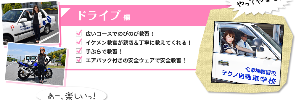 ドライブ編 広いコースでのびのび教習！ イケメン教官が親切＆丁寧に教えてくれる！ 手ぶらで教習！ エアバック付きの安全ウェアで安全教習！