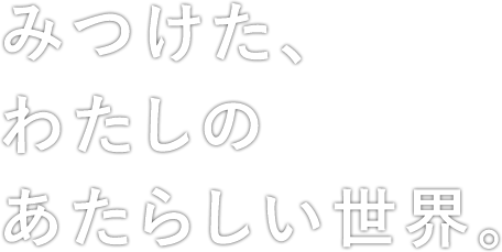 みつけた、わたしの あたらしい世界。